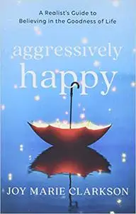 Aggressively Happy: A Realist's Guide to Believing in the Goodness of Life