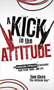 A Kick in the Attitude: An Energizing Approach to Recharge your Team, Work, and Life