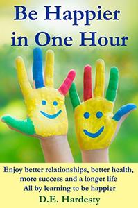 Be Happier in One Hour: Enjoy Better Relationships, Better Health, More Success and a Longer Life