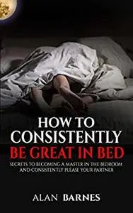 How To Consistently Be Great In Bed: Secrets To Becoming A Master In The Bedroom And Consistently Please Your Partner