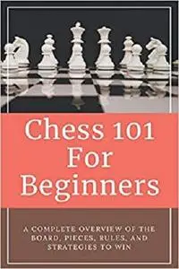 Chess 101 For Beginners - A Complete Overview Of The Board, Pieces, Rules, And Strategies To Win