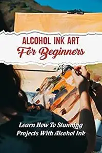 Alcohol Ink Art For Beginners: Learn How To Stunning Projects With Alcohol Ink