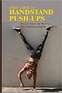 Basic Guide To Handstand Push-Ups: Simple Steps Tp Master The Freestanding Handstand: Handstand Push Ups Benefits