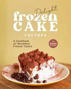 Delight Frozen Cake Recipes: A Cookbook on Decadent Freezer Cakes