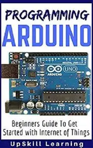 Arduino: Programming Arduino - Beginners Guide To Get Started With Internet Of Things