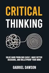 Critical Thinking: Solve Hard Problems Easily, Make Better Decisions, and Bulletproof Your Mind
