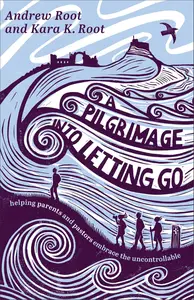 A Pilgrimage into Letting Go: Helping Parents and Pastors Embrace the Uncontrollable