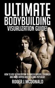 The Ultimate Guide To Bodybuilding Visualisation: How To Use Visualization To Build A Bigger, Stronger