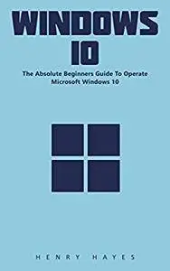 Windows 10: The Absolute Beginners Guide To Operate Microsoft Windows 10!