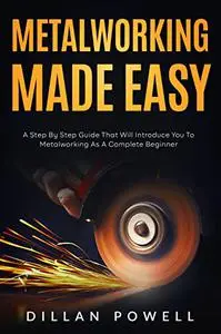 Metalworking Made Easy: A Step By Step Guide That Will Introduce You To Metalworking As A Complete Beginner