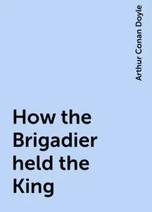 «How the Brigadier held the King» by Arthur Conan Doyle