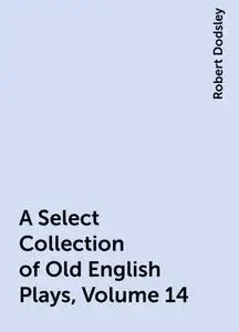 «A Select Collection of Old English Plays, Volume 14» by Robert Dodsley