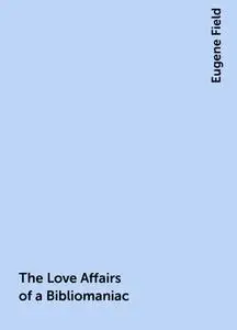 «The Love Affairs of a Bibliomaniac» by Eugene Field
