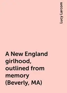 «A New England girlhood, outlined from memory (Beverly, MA)» by Lucy Larcom