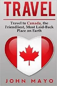 Travel: Travel to Canada, The Friendliest Most Laid-Back Place on Earth (Travel to Canada, Travel Guide, Budget Travel)