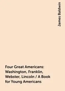 «Four Great Americans: Washington, Franklin, Webster, Lincoln / A Book for Young Americans» by James Baldwin