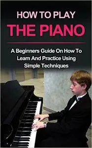 Piano : How To Play Piano: A beginners guide and lessons on how to learn and practice using simple techniques on the keyboard