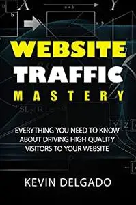 Website Traffic Mastery: Everything You Need To Know About Driving High-Quality Visitors To Your Website