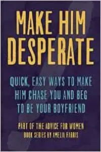 Make Him Desperate: Quick, Easy Ways to Make Him Chase You and Beg to be Your Boyfriend (Advice For Women)
