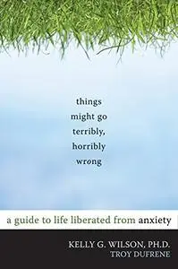 Things Might Go Terribly, Horribly Wrong: A Guide to Life Liberated from Anxiety