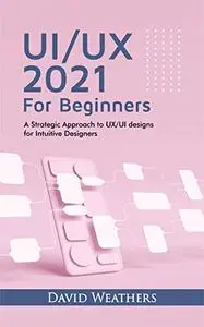 UX/UI Design 2021 For Beginners : A Simple Approach to UX/UI Design for Intuitive Designers