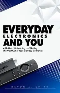 Everyday Electronics and You: A Guide to Maintaining and Getting the Best Out of Your Everyday Electronics