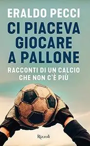 Eraldo Pecci - Ci piaceva giocare a pallone. Racconti di un calcio che non c'è più