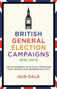 British General Election Campaigns 1830–2019: The 50 General Election Campaigns That Shaped Our Modern Politics