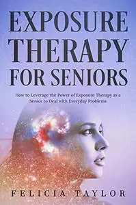 Exposure Therapy for Seniors: How to Leverage the Power of Exposure Therapy as a Senior to Deal with Everyday Problems