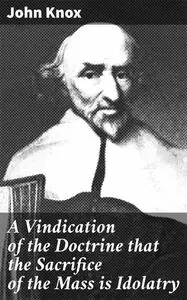 «A Vindication of the Doctrine that the Sacrifice of the Mass is Idolatry» by John Knox