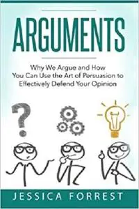 Arguments: Why We Argue and How You Can Use the Art of Persuasion to Effectively Defend Your Opinion