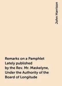 «Remarks on a Pamphlet Lately published by the Rev. Mr. Maskelyne, Under the Authority of the Board of Longitude» by Joh