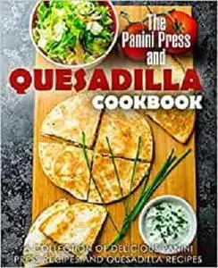 The Panini Press and Quesadilla Cookbook: A Collection of Delicious Panini Press Recipes and Quesadilla Recipes