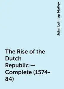 «The Rise of the Dutch Republic — Complete (1574-84)» by John Lothrop Motley