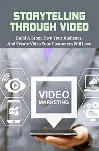 Storytelling Through Video: Build A Team, Own Your Audience, & Create Video Your Customers Will Love