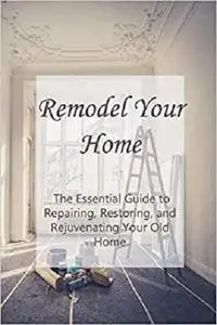 Remodel Your Home: The Essential Guide to Repairing, Restoring, and Rejuvenating Your Old Home