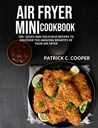 Air Fryer Mini Cookbook: 150+ Quick And Delicious Recipes To Discover The Amazing Benefits Of Your Air Fryer