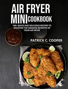 Air Fryer Mini Cookbook: 150+ Quick And Delicious Recipes To Discover The Amazing Benefits Of Your Air Fryer