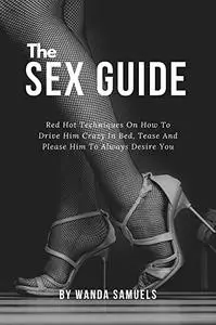 The Sex Guide: Red Hot Techniques On How To Drive Him Crazy In Bed, Tease And Please Him To Always Desire You