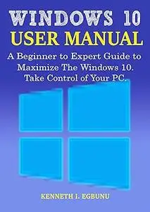 Windows 10 User Manual: A Beginner to Expert Guide to Maximize the Windows 10. Take Control of Your PC