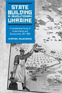 State Building in Revolutionary Ukraine: A Comparative Study of Governments and Bureaucrats, 1917-1922