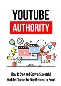 Youtube Authority: How To Start And Grow A Successful YouTube Channel For Your Business