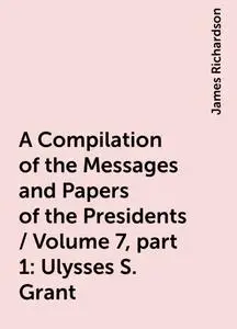 «A Compilation of the Messages and Papers of the Presidents / Volume 7, part 1: Ulysses S. Grant» by James Richardson
