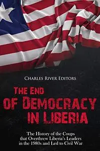 The End of Democracy in Liberia: The History of the Coups that Overthrew Liberia’s Leaders in the 1980s and Led to Civil War