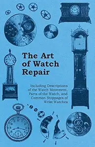 The Art of Watch Repair - Including Descriptions of the Watch Movement, Parts of the Watch, and Common Stoppages of Wrist