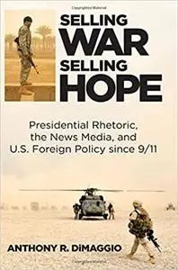 Selling War, Selling Hope: Presidential Rhetoric, the News Media, and U.S. Foreign Policy since 9/11