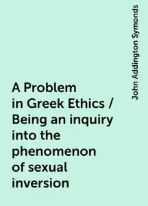 «A Problem in Greek Ethics / Being an inquiry into the phenomenon of sexual inversion» by John Addington Symonds