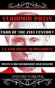 Vladimir Putin: Tsar Of The 21st Century: Ex-KGB Agent To President - Putin’s Dictatorship And Regime