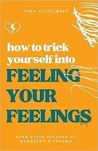 How to Trick Yourself Into Feeling Your Feelings: Even After Decades of Numbness and Trauma