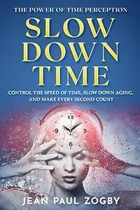 The Power of Time Perception: Control the Speed of Time, Slow Down Aging, and Make Every Second Count